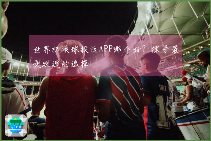 世界杯滚球投注APP哪个好？探寻最受欢迎的选择
