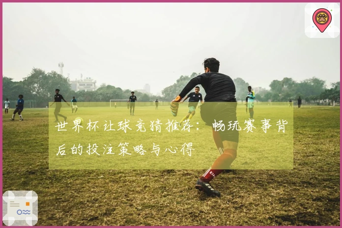 世界杯让球竞猜推荐：畅玩赛事背后的投注策略与心得