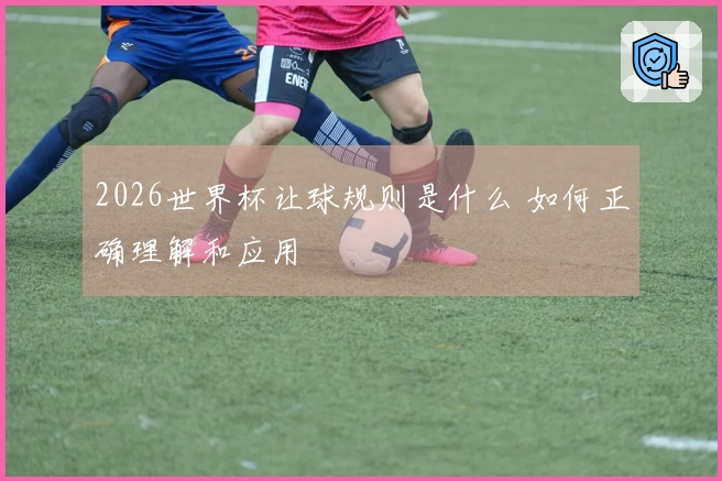 2026世界杯让球规则是什么 如何正确理解和应用